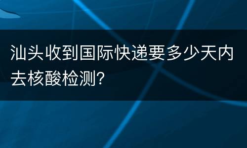 汕头收到国际快递要多少天内去核酸检测？