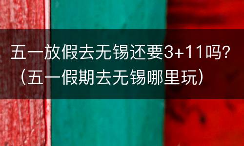 五一放假去无锡还要3+11吗？（五一假期去无锡哪里玩）