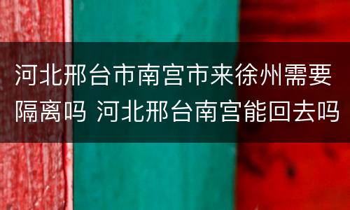 河北邢台市南宫市来徐州需要隔离吗 河北邢台南宫能回去吗
