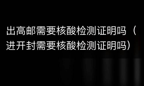 出高邮需要核酸检测证明吗（进开封需要核酸检测证明吗）
