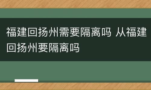 福建回扬州需要隔离吗 从福建回扬州要隔离吗