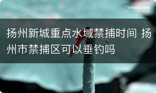 扬州新城重点水域禁捕时间 扬州市禁捕区可以垂钓吗
