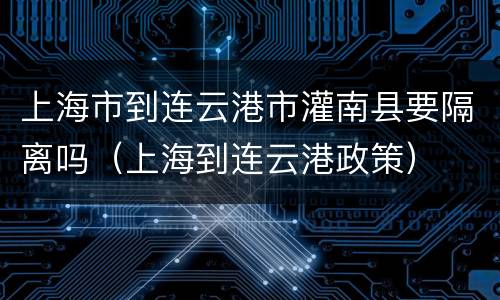 上海市到连云港市灌南县要隔离吗（上海到连云港政策）