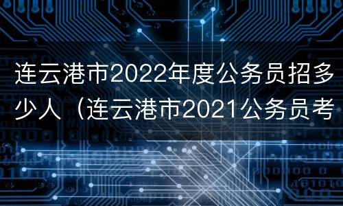 连云港市2022年度公务员招多少人（连云港市2021公务员考试各职位报名人数汇总）