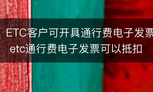 ETC客户可开具通行费电子发票 etc通行费电子发票可以抵扣进项税吗