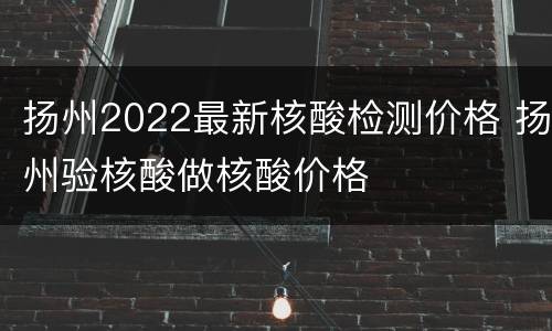 扬州2022最新核酸检测价格 扬州验核酸做核酸价格