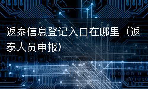 返泰信息登记入口在哪里（返泰人员申报）