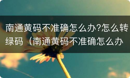 南通黄码不准确怎么办?怎么转绿码（南通黄码不准确怎么办?怎么转绿码呢）