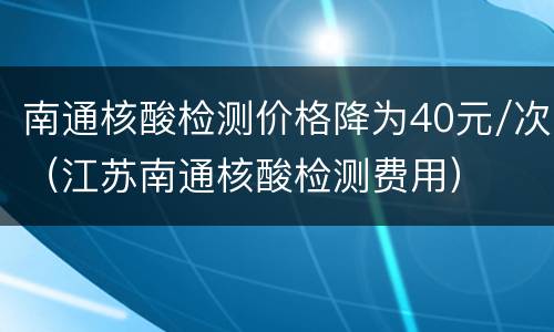 南通核酸检测价格降为40元/次（江苏南通核酸检测费用）