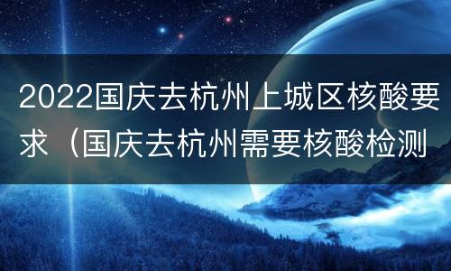 2022国庆去杭州上城区核酸要求（国庆去杭州需要核酸检测）
