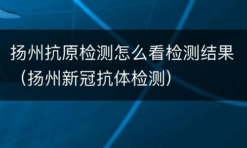 扬州抗原检测怎么看检测结果（扬州新冠抗体检测）