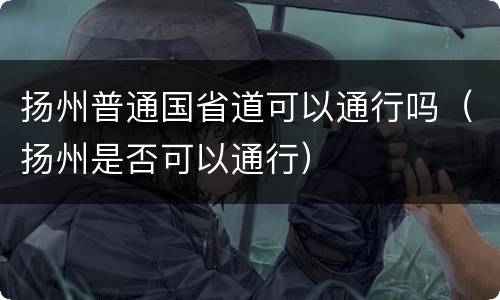 扬州普通国省道可以通行吗（扬州是否可以通行）