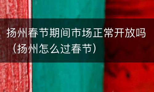 扬州春节期间市场正常开放吗（扬州怎么过春节）