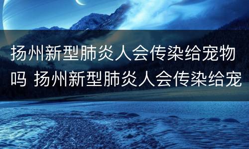扬州新型肺炎人会传染给宠物吗 扬州新型肺炎人会传染给宠物吗视频