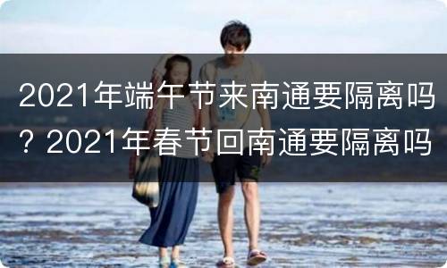 2021年端午节来南通要隔离吗? 2021年春节回南通要隔离吗