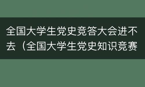 全国大学生党史竞答大会进不去（全国大学生党史知识竞赛进不去）