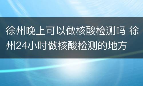 徐州晚上可以做核酸检测吗 徐州24小时做核酸检测的地方
