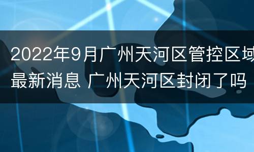 2022年9月广州天河区管控区域最新消息 广州天河区封闭了吗