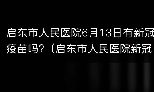 启东市人民医院6月13日有新冠疫苗吗?（启东市人民医院新冠疫苗接种时间）