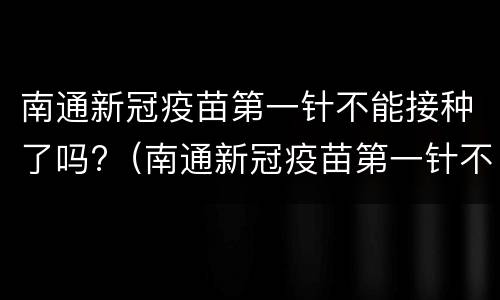 南通新冠疫苗第一针不能接种了吗?（南通新冠疫苗第一针不能接种了吗知乎）