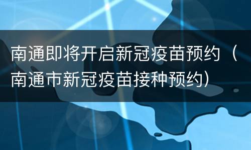 南通即将开启新冠疫苗预约（南通市新冠疫苗接种预约）