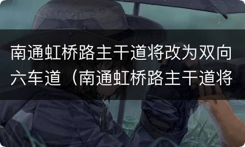 南通虹桥路主干道将改为双向六车道（南通虹桥路主干道将改为双向六车道吗）