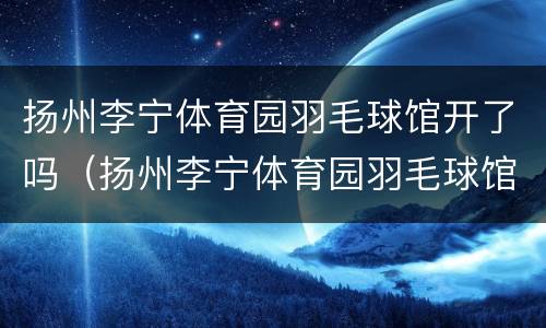 扬州李宁体育园羽毛球馆开了吗（扬州李宁体育园羽毛球馆开了吗现在）