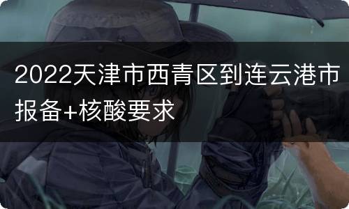 2022天津市西青区到连云港市报备+核酸要求