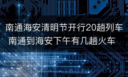 南通海安清明节开行20趟列车 南通到海安下午有几趟火车