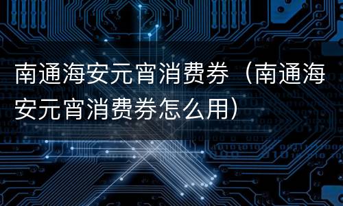 南通海安元宵消费券（南通海安元宵消费券怎么用）