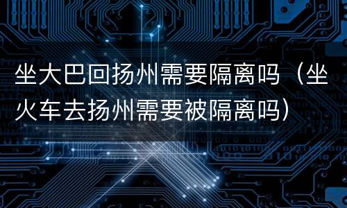 坐大巴回扬州需要隔离吗（坐火车去扬州需要被隔离吗）