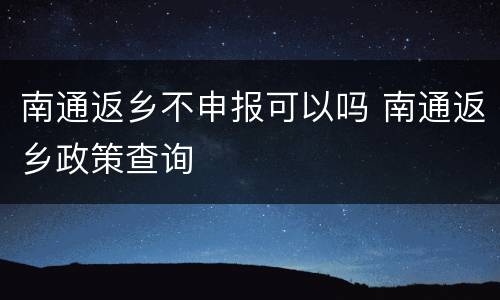 南通返乡不申报可以吗 南通返乡政策查询