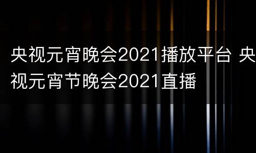 央视元宵晚会2021播放平台 央视元宵节晚会2021直播