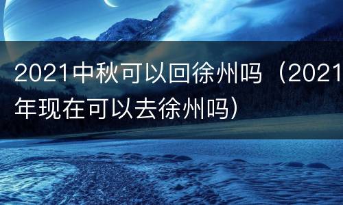 2021中秋可以回徐州吗（2021年现在可以去徐州吗）