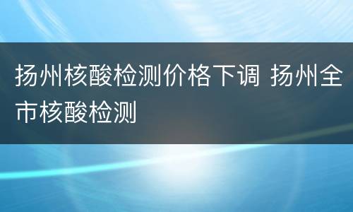 扬州核酸检测价格下调 扬州全市核酸检测