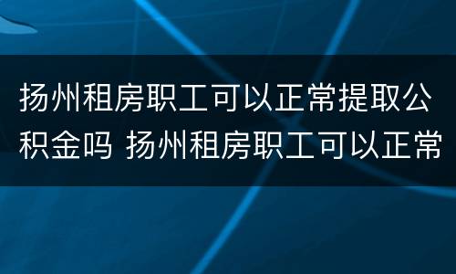 扬州租房职工可以正常提取公积金吗 扬州租房职工可以正常提取公积金吗