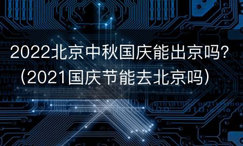 2022北京中秋国庆能出京吗？（2021国庆节能去北京吗）