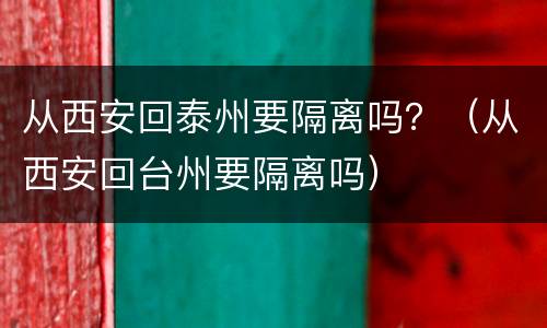 从西安回泰州要隔离吗？（从西安回台州要隔离吗）