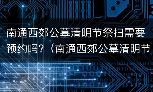 南通西郊公墓清明节祭扫需要预约吗?（南通西郊公墓清明节祭扫需要预约吗）