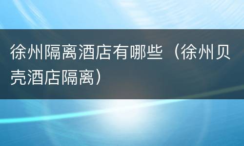 徐州隔离酒店有哪些（徐州贝壳酒店隔离）