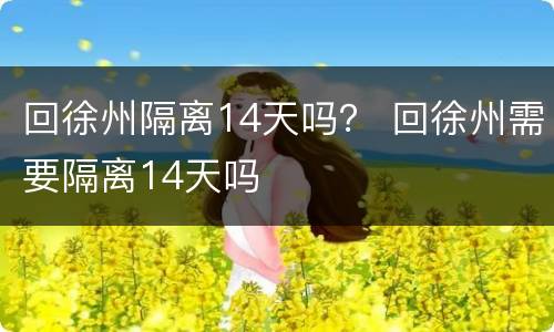 回徐州隔离14天吗？ 回徐州需要隔离14天吗