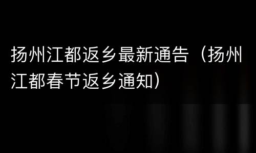 扬州江都返乡最新通告（扬州江都春节返乡通知）