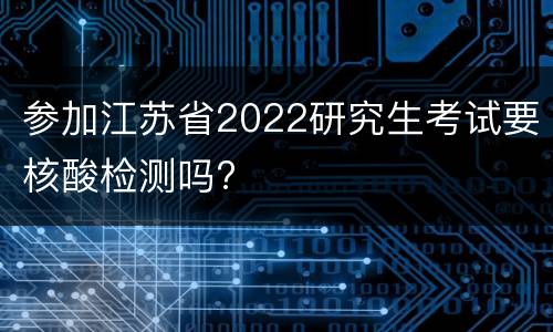 参加江苏省2022研究生考试要核酸检测吗?