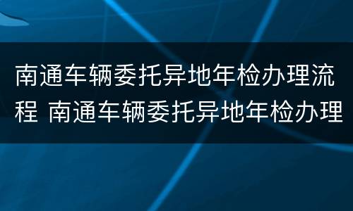 南通车辆委托异地年检办理流程 南通车辆委托异地年检办理流程及费用