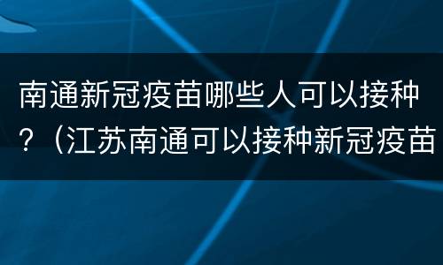 南通新冠疫苗哪些人可以接种?（江苏南通可以接种新冠疫苗吗）