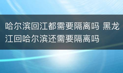 哈尔滨回江都需要隔离吗 黑龙江回哈尔滨还需要隔离吗