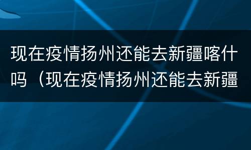现在疫情扬州还能去新疆喀什吗（现在疫情扬州还能去新疆喀什吗要隔离吗）