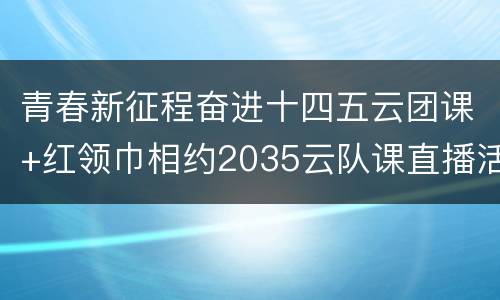 青春新征程奋进十四五云团课+红领巾相约2035云队课直播活动