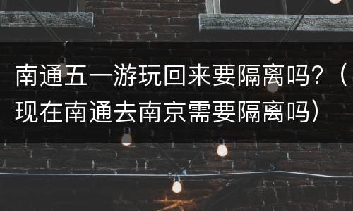 南通五一游玩回来要隔离吗?（现在南通去南京需要隔离吗）