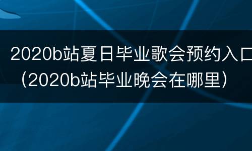 2020b站夏日毕业歌会预约入口（2020b站毕业晚会在哪里）